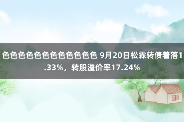 色色色色色色色色色色色色 9月20日松霖转债着落1.33%，转股溢价率17.24%