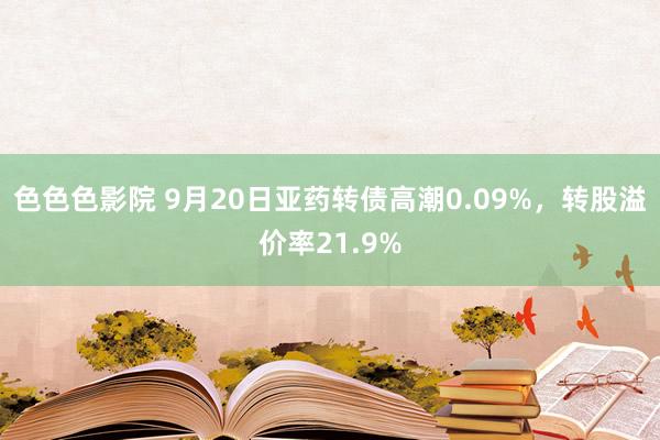 色色色影院 9月20日亚药转债高潮0.09%，转股溢价率21.9%