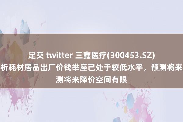 足交 twitter 三鑫医疗(300453.SZ)：现时血液透析耗材居品出厂价钱举座已处于较低水平，预测将来降价空间有限