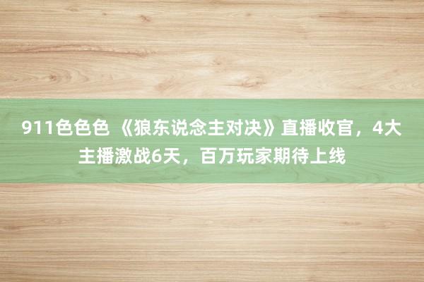 911色色色 《狼东说念主对决》直播收官，4大主播激战6天，百万玩家期待上线