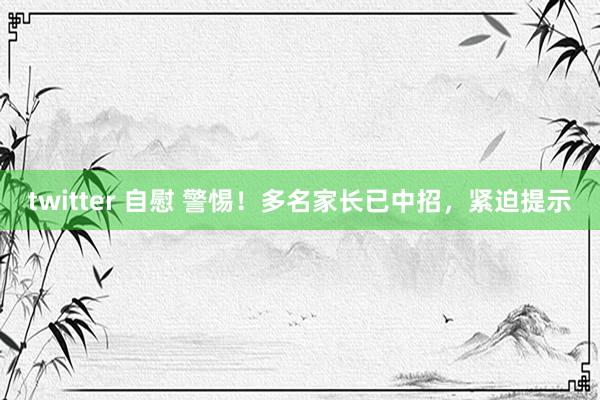 twitter 自慰 警惕！多名家长已中招，紧迫提示