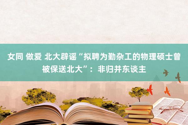 女同 做爱 北大辟谣“拟聘为勤杂工的物理硕士曾被保送北大”：非归并东谈主