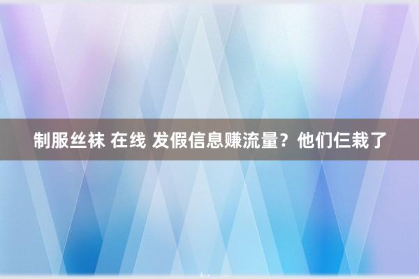 制服丝袜 在线 发假信息赚流量？他们仨栽了