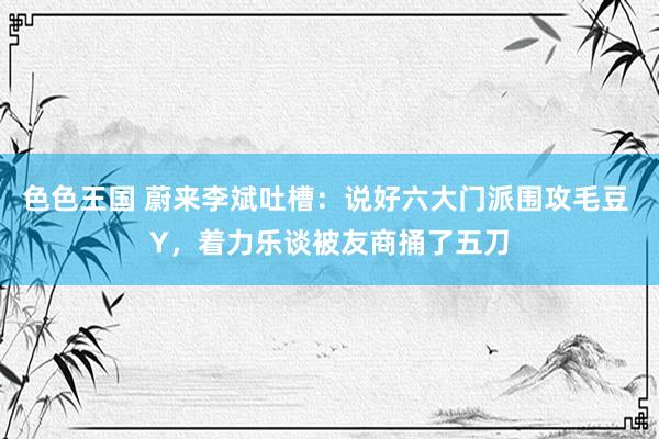 色色王国 蔚来李斌吐槽：说好六大门派围攻毛豆 Y，着力乐谈被友商捅了五刀