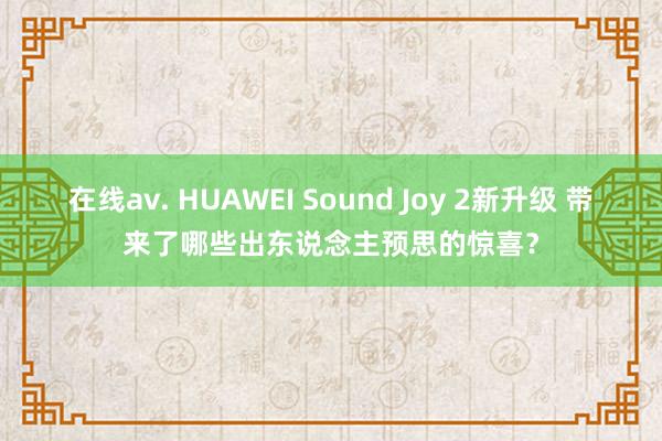 在线av. HUAWEI Sound Joy 2新升级 带来了哪些出东说念主预思的惊喜？