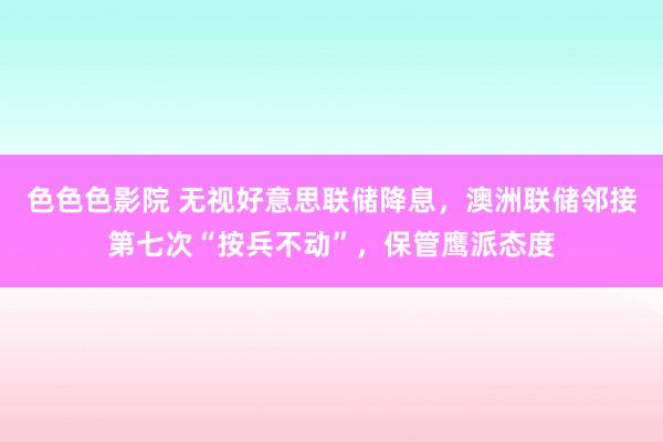 色色色影院 无视好意思联储降息，澳洲联储邻接第七次“按兵不动”，保管鹰派态度