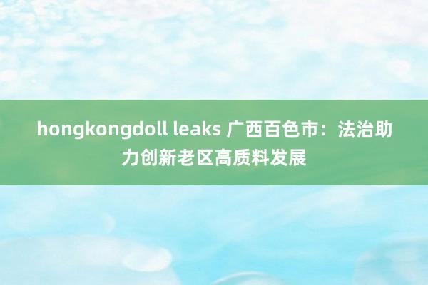 hongkongdoll leaks 广西百色市：法治助力创新老区高质料发展