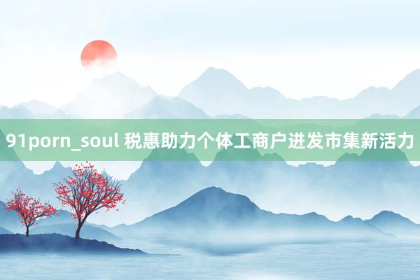 91porn_soul 税惠助力个体工商户迸发市集新活力