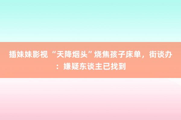 插妹妹影视 “天降烟头”烧焦孩子床单，街谈办：嫌疑东谈主已找到