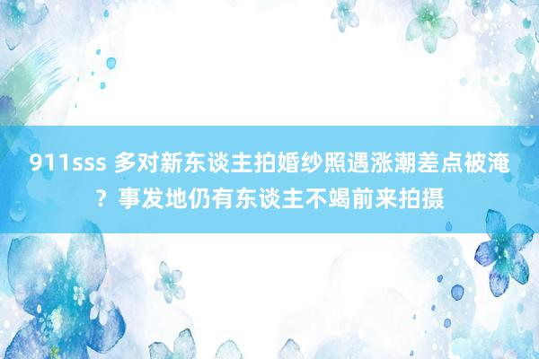 911sss 多对新东谈主拍婚纱照遇涨潮差点被淹？事发地仍有东谈主不竭前来拍摄