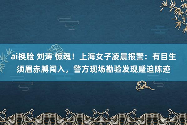 ai换脸 刘涛 惊魂！上海女子凌晨报警：有目生须眉赤膊闯入，警方现场勘验发现蹙迫陈迹