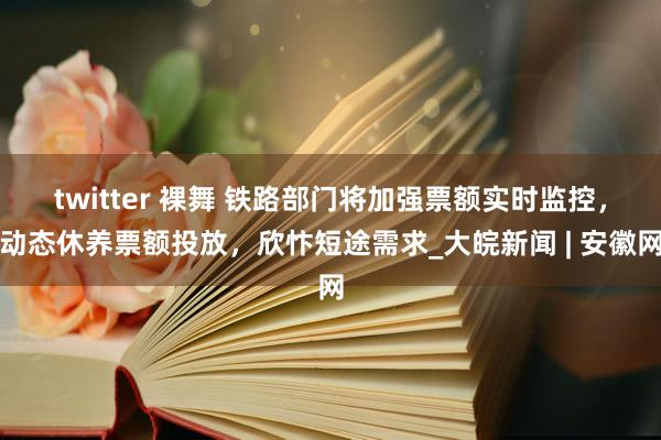 twitter 裸舞 铁路部门将加强票额实时监控，动态休养票额投放，欣忭短途需求_大皖新闻 | 安徽网