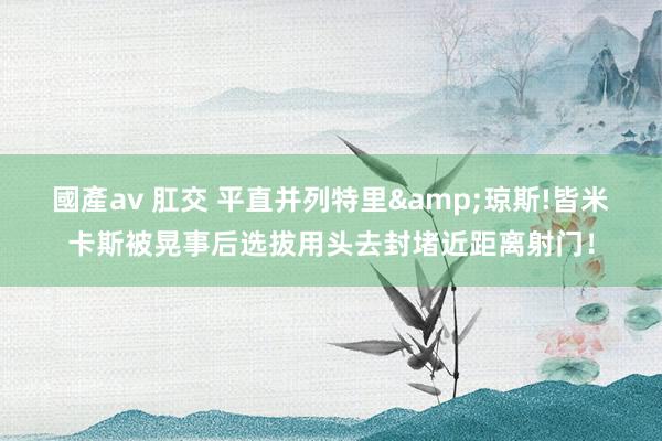 國產av 肛交 平直并列特里&琼斯!皆米卡斯被晃事后选拔用头去封堵近距离射门！