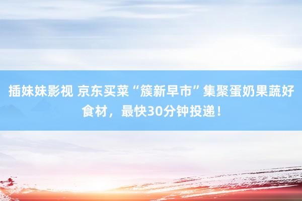 插妹妹影视 京东买菜“簇新早市”集聚蛋奶果蔬好食材，最快30分钟投递！