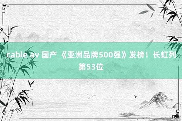 cable av 国产 《亚洲品牌500强》发榜！长虹列第53位