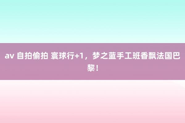 av 自拍偷拍 寰球行+1，梦之蓝手工班香飘法国巴黎！