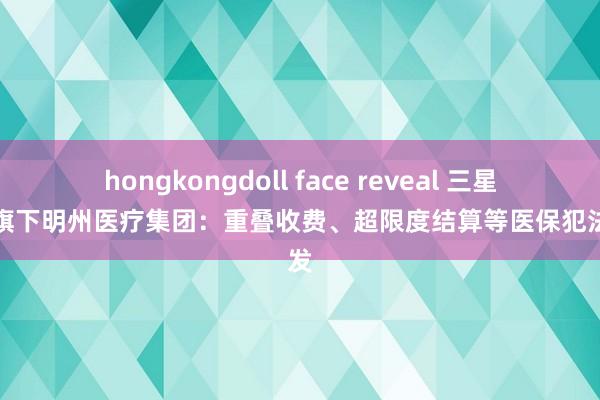 hongkongdoll face reveal 三星医疗旗下明州医疗集团：重叠收费、超限度结算等医保犯法频发