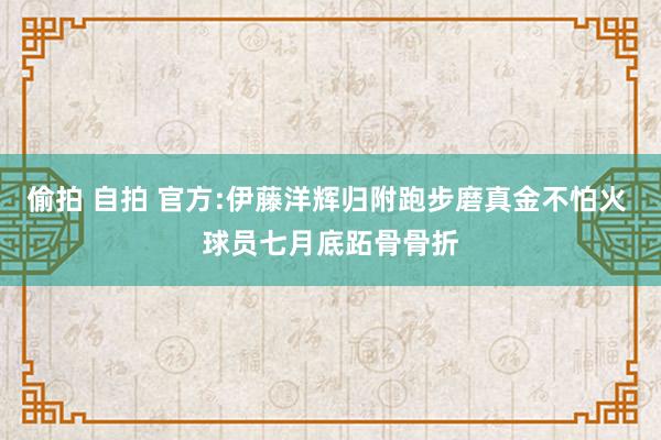 偷拍 自拍 官方:伊藤洋辉归附跑步磨真金不怕火 球员七月底跖骨骨折