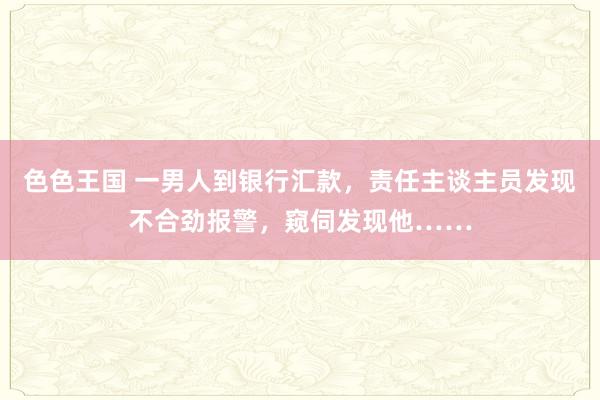 色色王国 一男人到银行汇款，责任主谈主员发现不合劲报警，窥伺发现他……