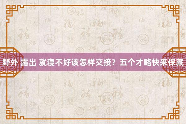 野外 露出 就寝不好该怎样交接？五个才略快来保藏