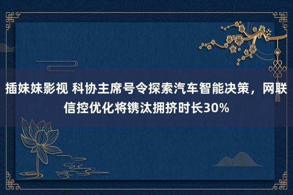 插妹妹影视 科协主席号令探索汽车智能决策，网联信控优化将镌汰拥挤时长30%