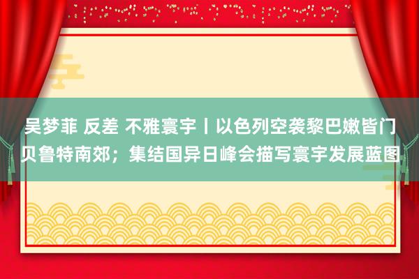 吴梦菲 反差 不雅寰宇丨以色列空袭黎巴嫩皆门贝鲁特南郊；集结国异日峰会描写寰宇发展蓝图