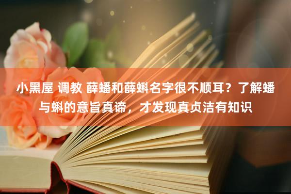 小黑屋 调教 薛蟠和薛蝌名字很不顺耳？了解蟠与蝌的意旨真谛，才发现真贞洁有知识