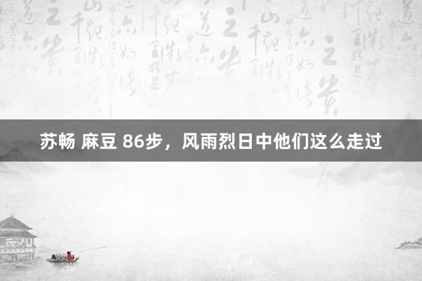 苏畅 麻豆 86步，风雨烈日中他们这么走过