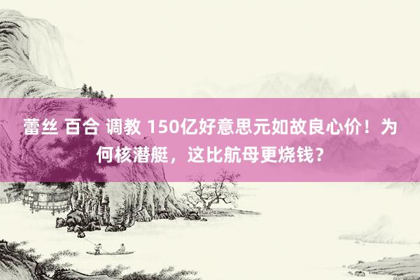 蕾丝 百合 调教 150亿好意思元如故良心价！为何核潜艇，这比航母更烧钱？