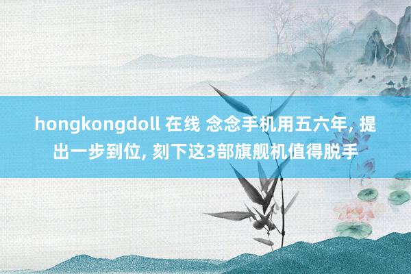 hongkongdoll 在线 念念手机用五六年， 提出一步到位， 刻下这3部旗舰机值得脱手