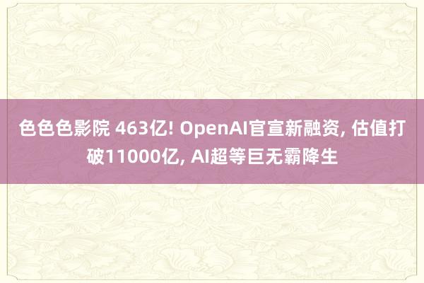 色色色影院 463亿! OpenAI官宣新融资， 估值打破11000亿， AI超等巨无霸降生