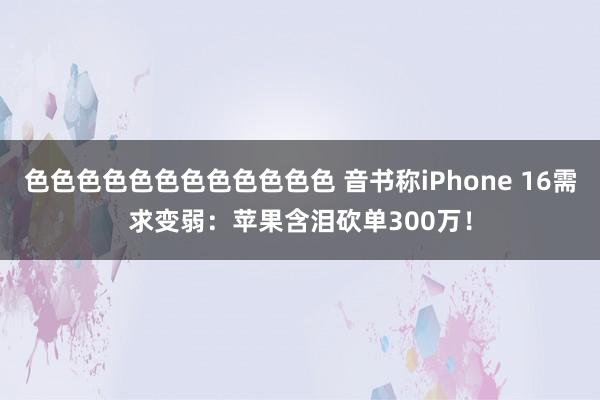 色色色色色色色色色色色色 音书称iPhone 16需求变弱：苹果含泪砍单300万！