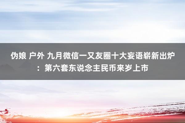 伪娘 户外 九月微信一又友圈十大妄语崭新出炉：第六套东说念主民币来岁上市