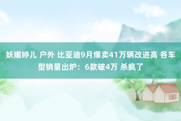 妖媚婷儿 户外 比亚迪9月爆卖41万辆改进高 各车型销量出炉：6款破4万 杀疯了