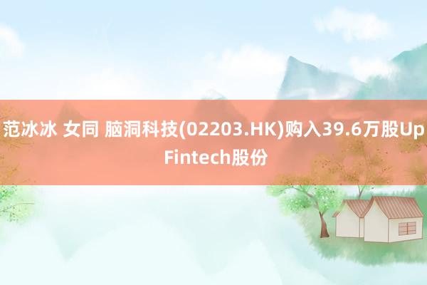 范冰冰 女同 脑洞科技(02203.HK)购入39.6万股Up Fintech股份