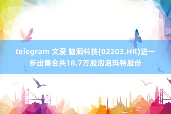 telegram 文爱 脑洞科技(02203.HK)进一步出售合共18.7万股泡泡玛特股份