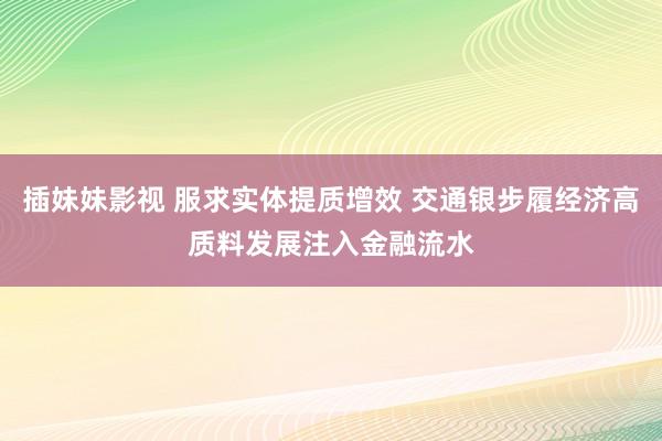 插妹妹影视 服求实体提质增效 交通银步履经济高质料发展注入金融流水