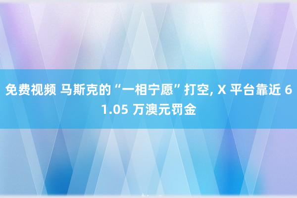 免费视频 马斯克的“一相宁愿”打空， X 平台靠近 61.05 万澳元罚金