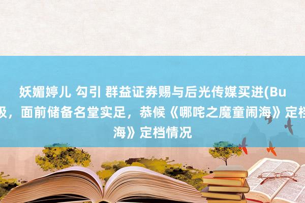 妖媚婷儿 勾引 群益证券赐与后光传媒买进(Buy)评级，面前储备名堂实足，恭候《哪咤之魔童闹海》定档情况