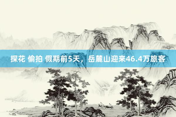 探花 偷拍 假期前5天，岳麓山迎来46.4万旅客