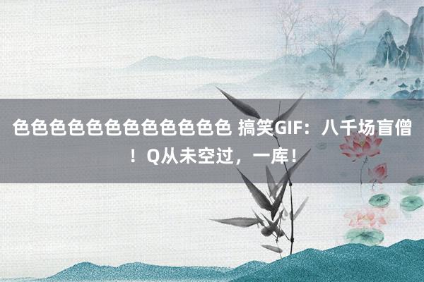 色色色色色色色色色色色色 搞笑GIF：八千场盲僧！Q从未空过，一库！