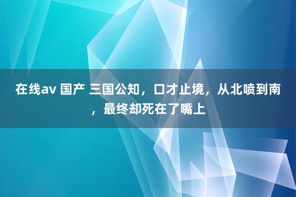 在线av 国产 三国公知，口才止境，从北喷到南，最终却死在了嘴上