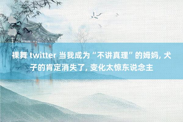 裸舞 twitter 当我成为“不讲真理”的姆妈， 犬子的肯定消失了， 变化太惊东说念主