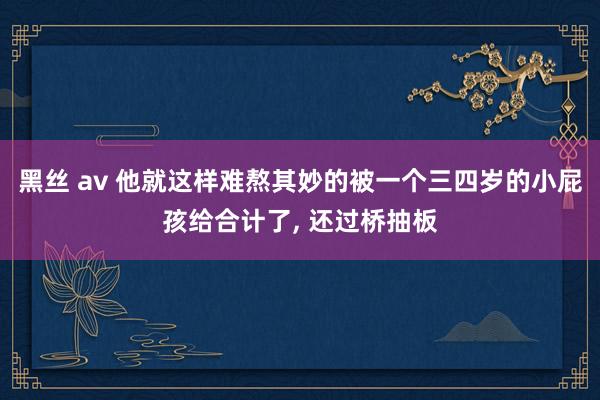 黑丝 av 他就这样难熬其妙的被一个三四岁的小屁孩给合计了， 还过桥抽板