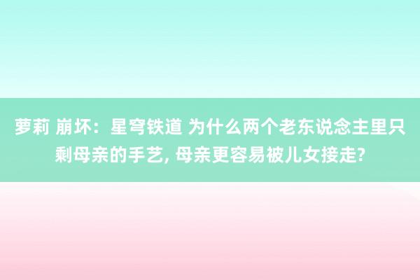 萝莉 崩坏：星穹铁道 为什么两个老东说念主里只剩母亲的手艺， 母亲更容易被儿女接走?