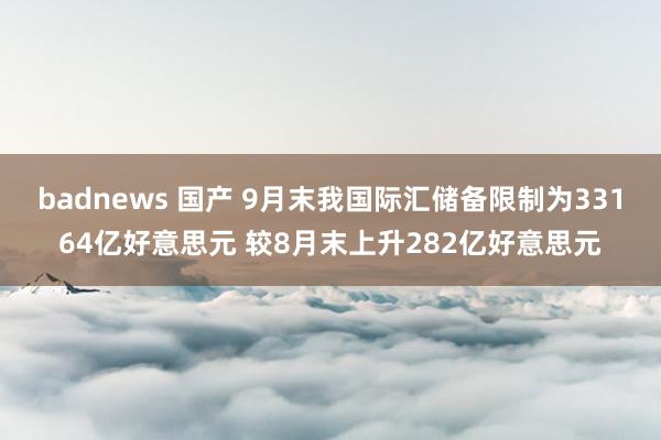 badnews 国产 9月末我国际汇储备限制为33164亿好意思元 较8月末上升282亿好意思元