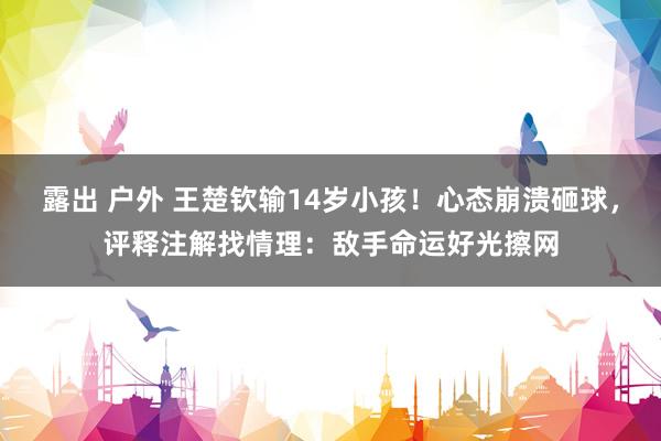 露出 户外 王楚钦输14岁小孩！心态崩溃砸球，评释注解找情理：敌手命运好光擦网