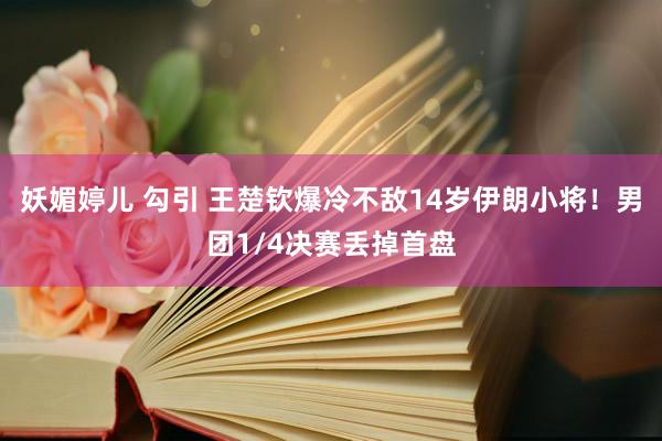 妖媚婷儿 勾引 王楚钦爆冷不敌14岁伊朗小将！男团1/4决赛丢掉首盘