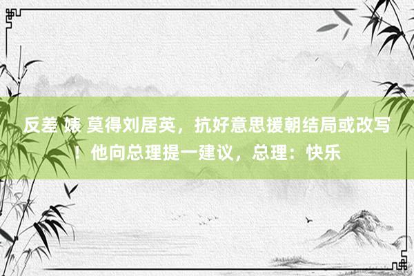 反差 婊 莫得刘居英，抗好意思援朝结局或改写！他向总理提一建议，总理：快乐