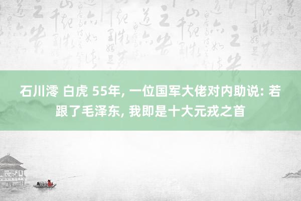 石川澪 白虎 55年， 一位国军大佬对内助说: 若跟了毛泽东， 我即是十大元戎之首